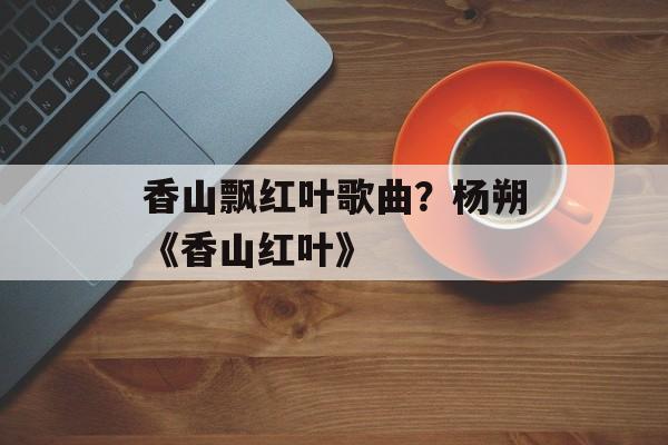 香山飘红叶歌曲？杨朔《香山红叶》-第1张图片-