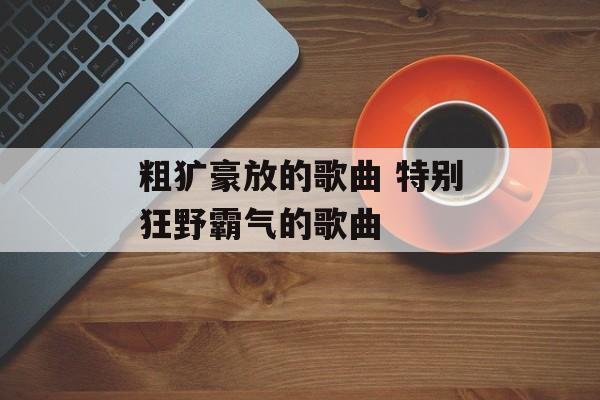 粗犷豪放的歌曲 特别狂野霸气的歌曲-第1张图片-
