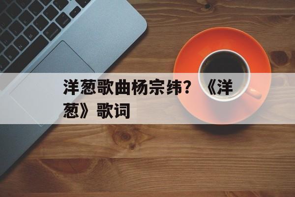 洋葱歌曲杨宗纬？《洋葱》歌词-第1张图片-