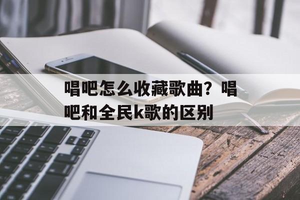 唱吧怎么收藏歌曲？唱吧和全民k歌的区别-第1张图片-