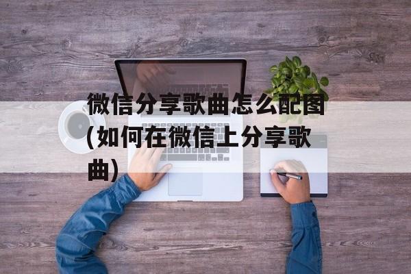 微信分享歌曲怎么配图(如何在微信上分享歌曲)-第1张图片-