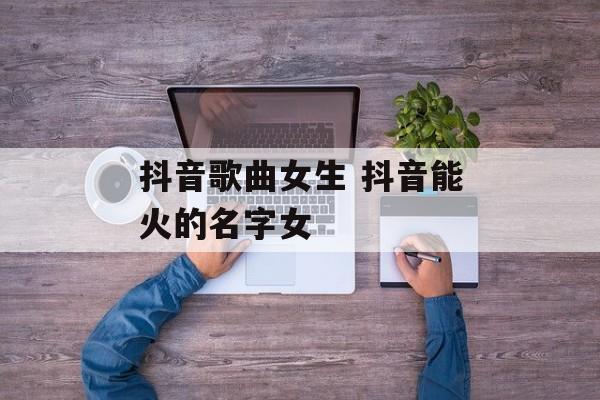 抖音歌曲女生 抖音能火的名字女-第1张图片-