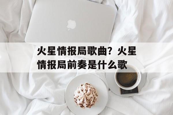 火星情报局歌曲？火星情报局前奏是什么歌-第1张图片-