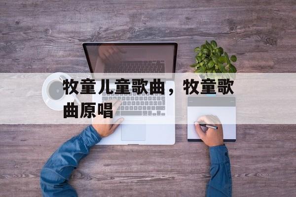 牧童儿童歌曲，牧童歌曲原唱-第1张图片-