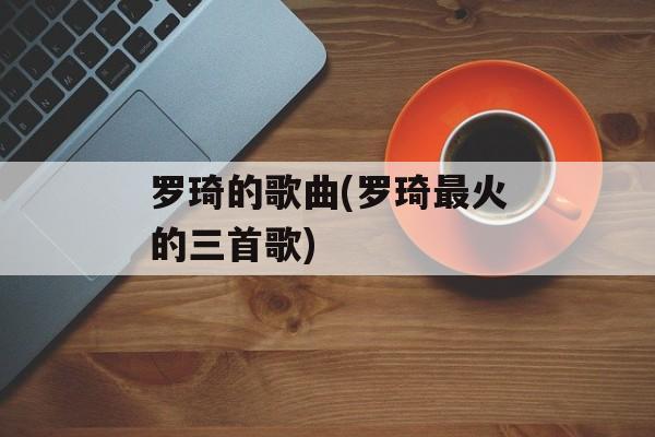 罗琦的歌曲(罗琦最火的三首歌)-第1张图片-