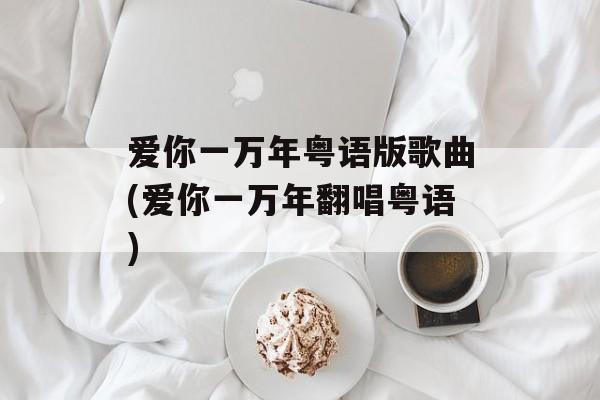 爱你一万年粤语版歌曲(爱你一万年翻唱粤语)-第1张图片-