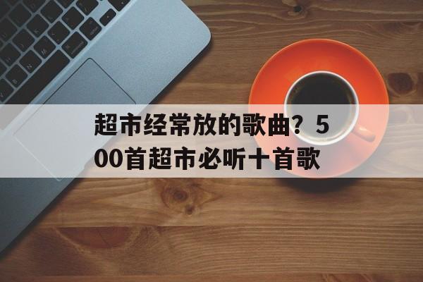 超市经常放的歌曲？500首超市必听十首歌-第1张图片-