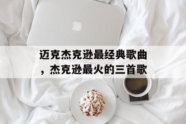 迈克杰克逊最经典歌曲，杰克逊最火的三首歌-第1张图片-