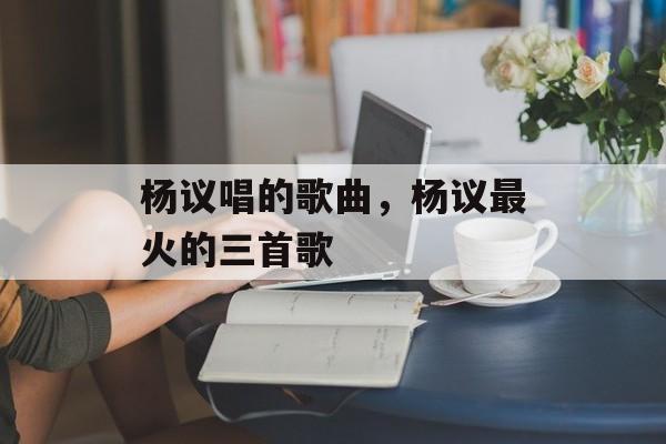 杨议唱的歌曲，杨议最火的三首歌-第1张图片-