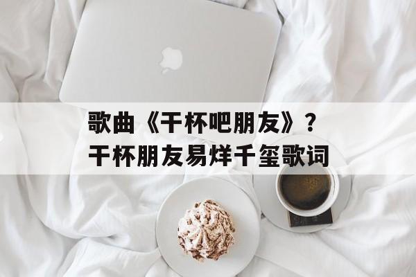 歌曲《干杯吧朋友》？干杯朋友易烊千玺歌词-第1张图片-