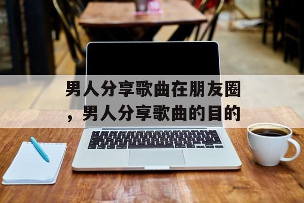 男人分享歌曲在朋友圈，男人分享歌曲的目的-第1张图片-