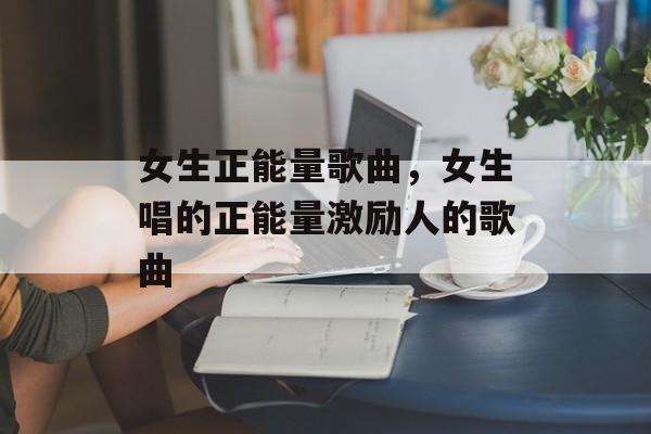 女生正能量歌曲，女生唱的正能量激励人的歌曲-第1张图片-