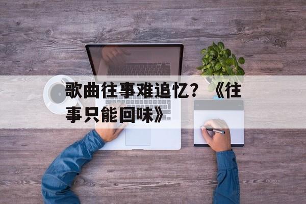 歌曲往事难追忆？《往事只能回味》-第1张图片-