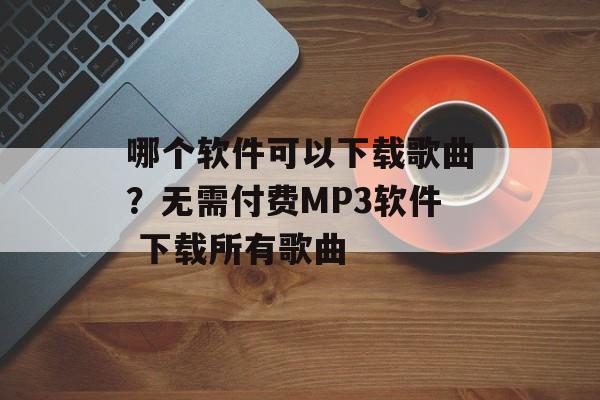 哪个软件可以下载歌曲？无需付费MP3软件 下载所有歌曲-第1张图片-