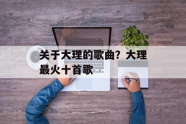 关于大理的歌曲？大理最火十首歌-第1张图片-