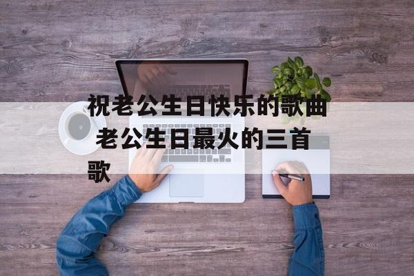 祝老公生日快乐的歌曲 老公生日最火的三首歌-第1张图片-