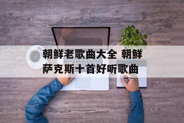 朝鲜老歌曲大全 朝鲜萨克斯十首好听歌曲-第1张图片-
