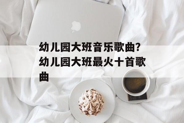 幼儿园大班音乐歌曲？幼儿园大班最火十首歌曲-第1张图片-