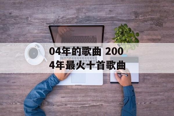 04年的歌曲 2004年最火十首歌曲-第1张图片-