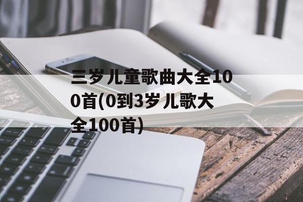 三岁儿童歌曲大全100首(0到3岁儿歌大全100首)-第1张图片-