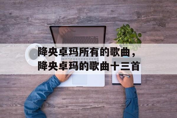 降央卓玛所有的歌曲，降央卓玛的歌曲十三首-第1张图片-