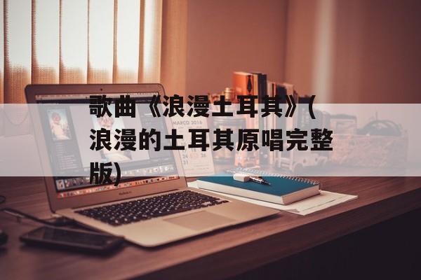 歌曲《浪漫土耳其》(浪漫的土耳其原唱完整版)-第1张图片-
