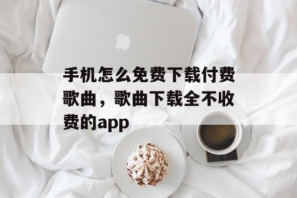 手机怎么免费下载付费歌曲，歌曲下载全不收费的app-第1张图片-