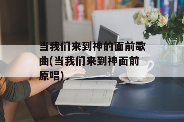 当我们来到神的面前歌曲(当我们来到神面前原唱)-第1张图片-