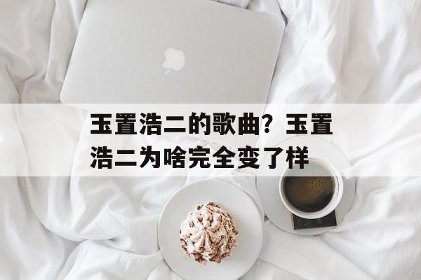 玉置浩二的歌曲？玉置浩二为啥完全变了样-第1张图片-