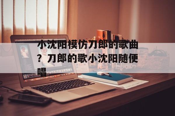小沈阳模仿刀郎的歌曲？刀郎的歌小沈阳随便唱-第1张图片-