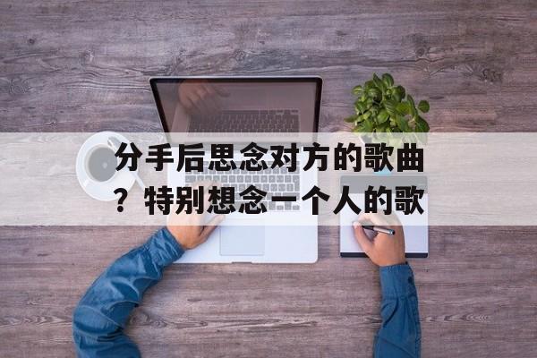 分手后思念对方的歌曲？特别想念一个人的歌-第1张图片-