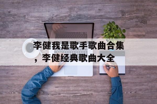 李健我是歌手歌曲合集，李健经典歌曲大全-第1张图片-