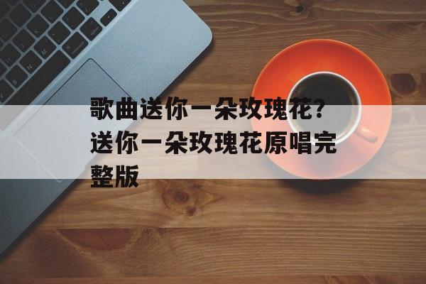歌曲送你一朵玫瑰花？送你一朵玫瑰花原唱完整版-第1张图片-