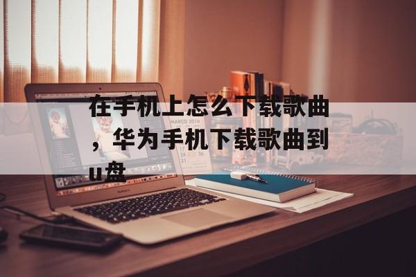 在手机上怎么下载歌曲，华为手机下载歌曲到u盘-第1张图片-