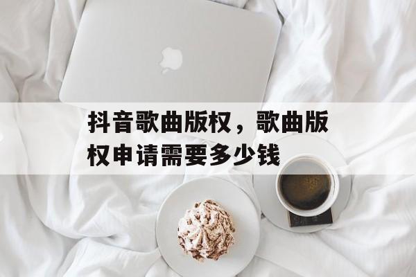 抖音歌曲版权，歌曲版权申请需要多少钱-第1张图片-
