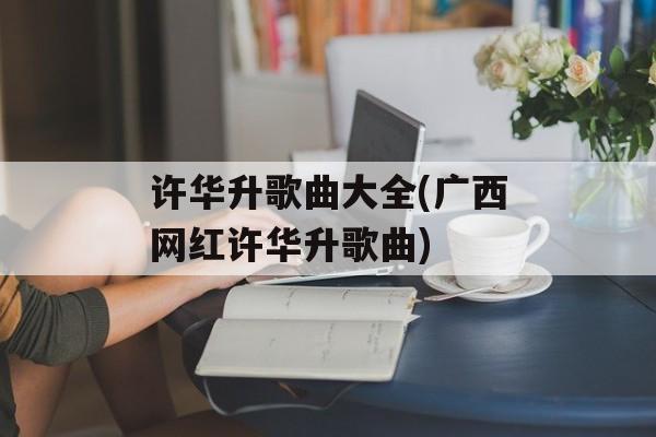 许华升歌曲大全(广西网红许华升歌曲)-第1张图片-