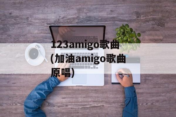 123amigo歌曲(加油amigo歌曲原唱)-第1张图片-