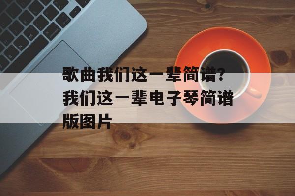 歌曲我们这一辈简谱？我们这一辈电子琴简谱版图片-第1张图片-