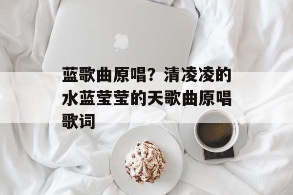 蓝歌曲原唱？清凌凌的水蓝莹莹的天歌曲原唱歌词-第1张图片-
