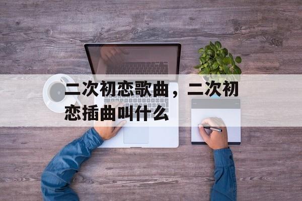 二次初恋歌曲，二次初恋插曲叫什么-第1张图片-