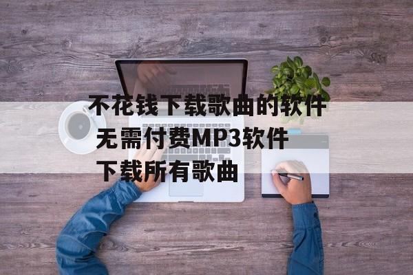 不花钱下载歌曲的软件 无需付费MP3软件 下载所有歌曲-第1张图片-