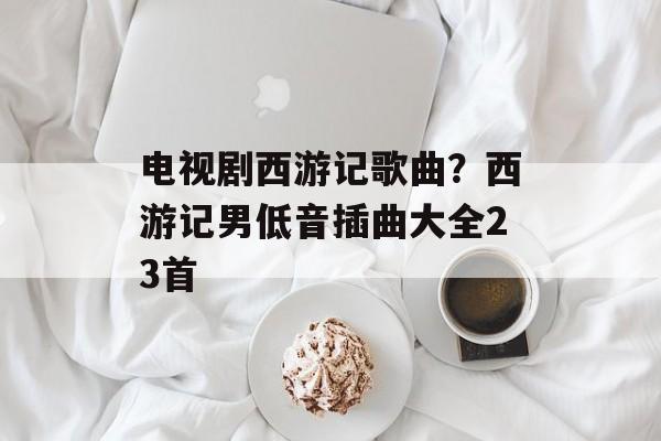 电视剧西游记歌曲？西游记男低音插曲大全23首-第1张图片-