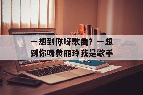 一想到你呀歌曲？一想到你呀黄丽玲我是歌手-第1张图片-