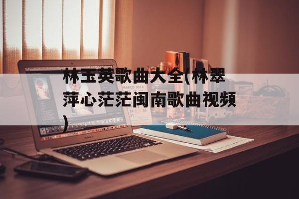 林玉英歌曲大全(林翠萍心茫茫闽南歌曲视频)-第1张图片-