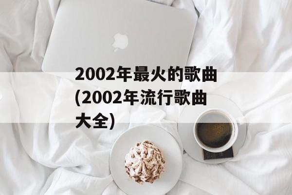 2002年最火的歌曲(2002年流行歌曲大全)-第1张图片-