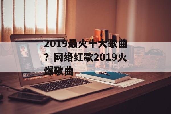 2019最火十大歌曲？网络红歌2019火爆歌曲-第1张图片-