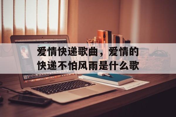 爱情快递歌曲，爱情的快递不怕风雨是什么歌-第1张图片-