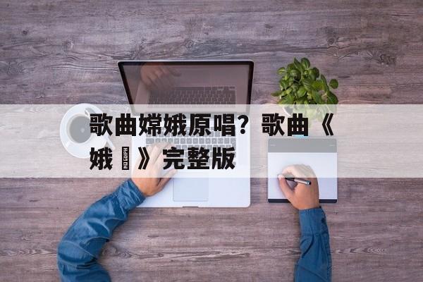 歌曲嫦娥原唱？歌曲《娥嫚》完整版-第1张图片-