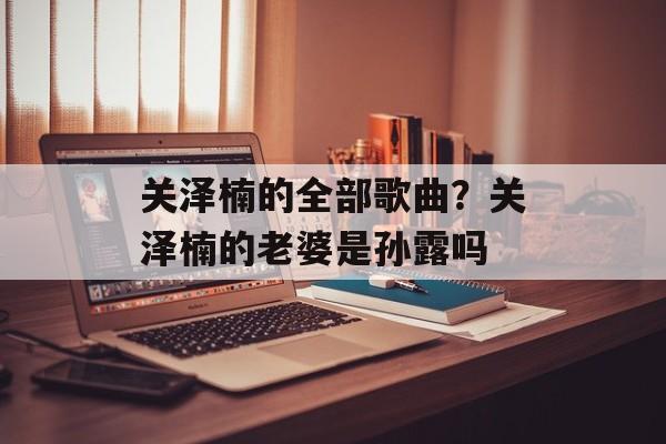 关泽楠的全部歌曲？关泽楠的老婆是孙露吗-第1张图片-