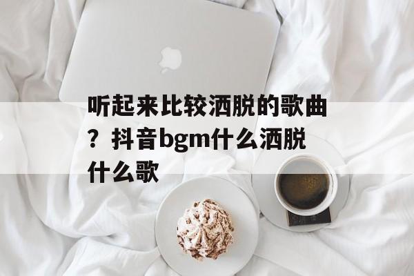 听起来比较洒脱的歌曲？抖音bgm什么洒脱什么歌-第1张图片-
